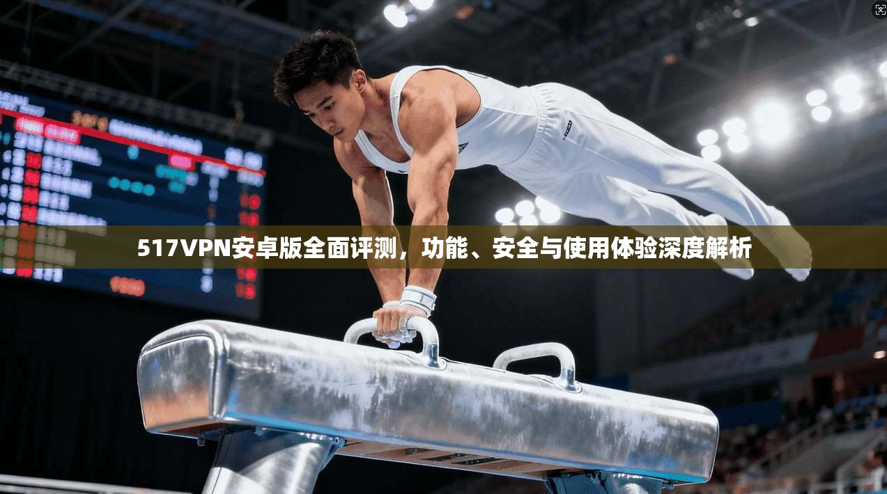 517VPN安卓版全面评测，功能、安全与使用体验深度解析
