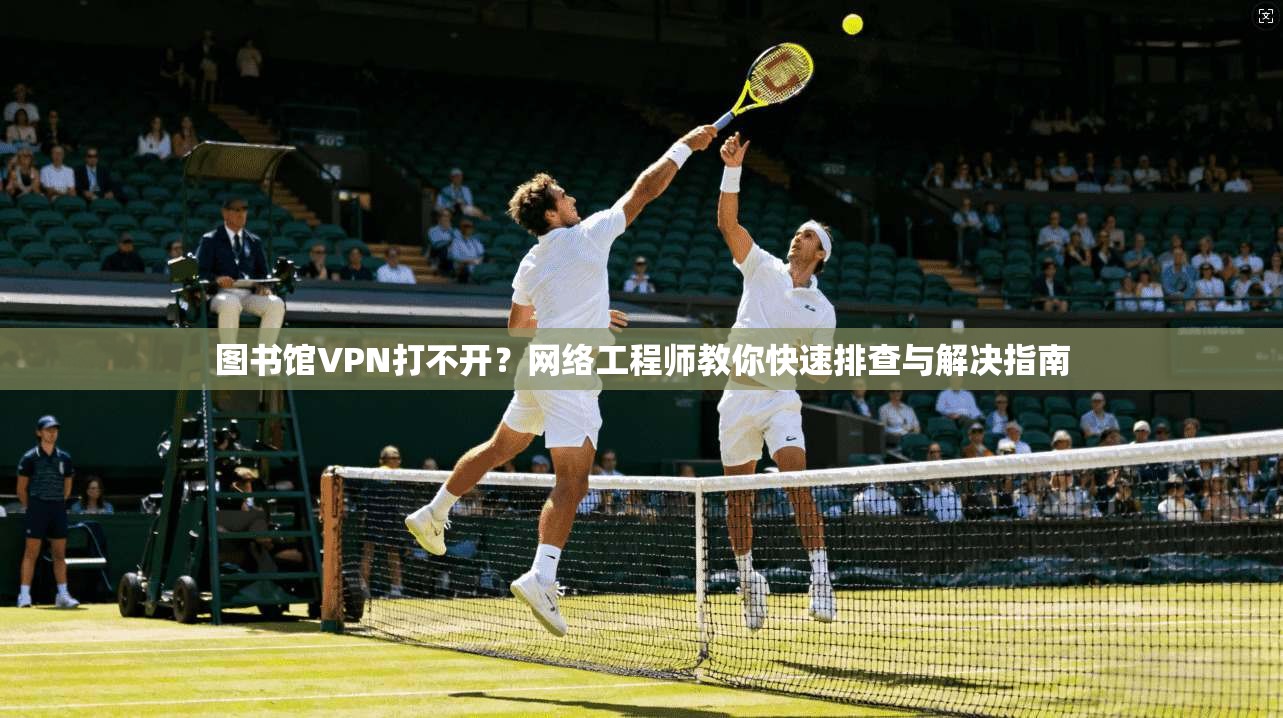 图书馆VPN打不开？网络工程师教你快速排查与解决指南