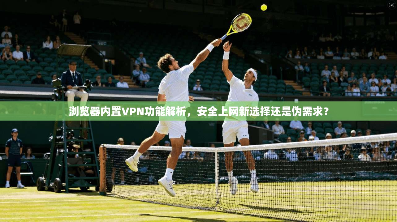 浏览器内置VPN功能解析,安全上网新选择还是伪需求? 浏览器内置VPN功能解析,安全上网新选择还是伪需求?