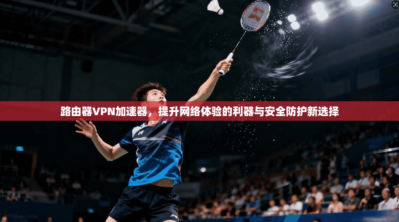 路由器VPN加速器,提升网络体验的利器与安全防护新选择 路由器VPN加速器,提升网络体验的利器与安全防护新选择