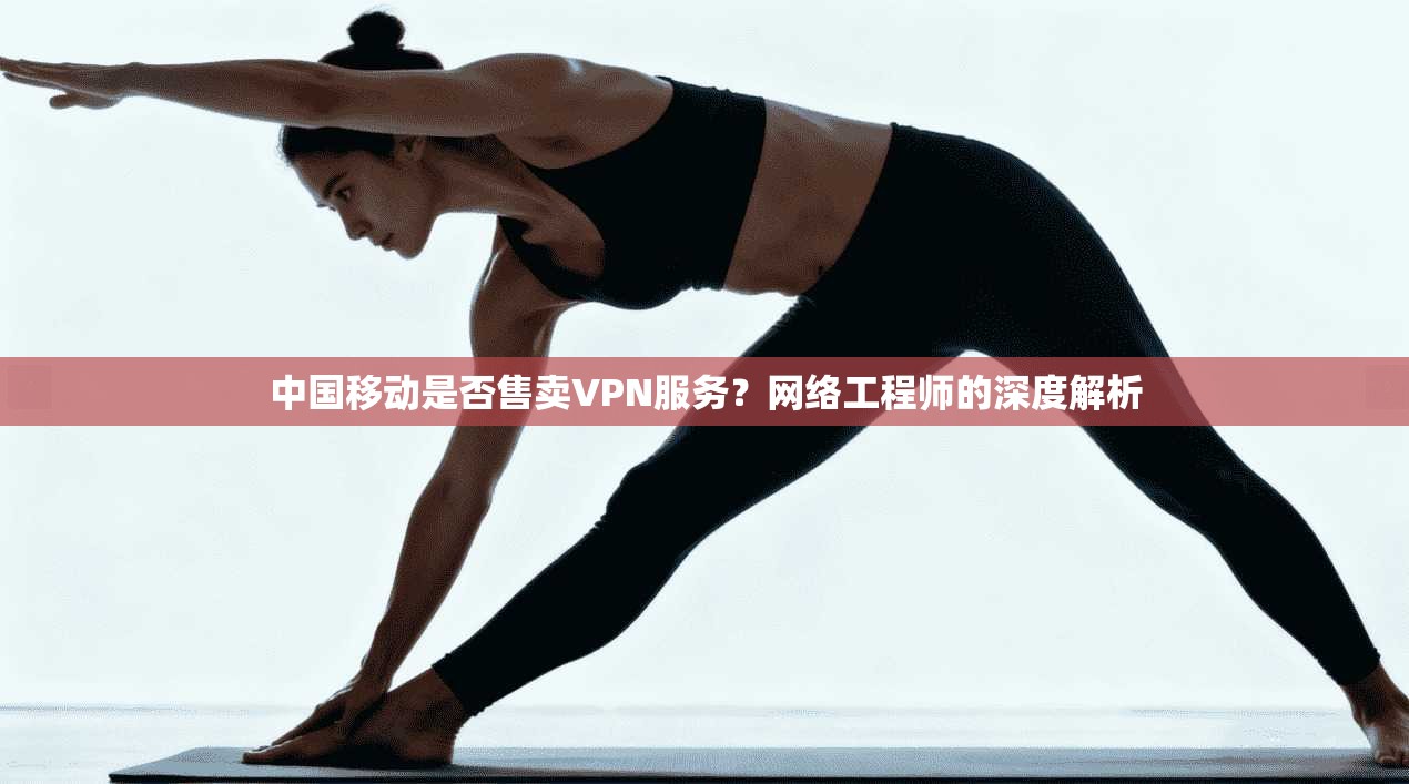 中国移动是否售卖VPN服务?网络工程师的深度解析 中国移动是否售卖VPN服务?网络工程师的深度解析