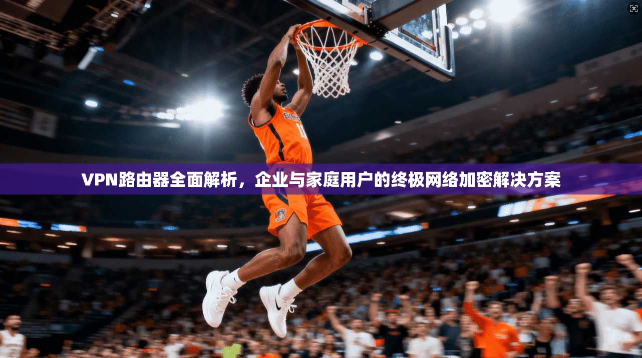 VPN路由器全面解析,企业与家庭用户的终极网络加密解决方案 VPN路由器全面解析,企业与家庭用户的终极网络加密解决方案