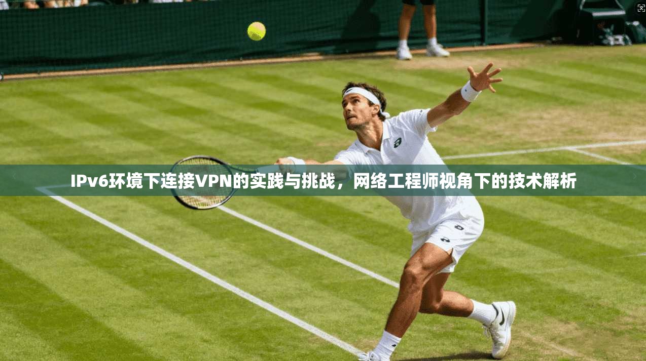 IPv6环境下连接VPN的实践与挑战,网络工程师视角下的技术解析 IPv6环境下连接VPN的实践与挑战,网络工程师视角下的技术解析