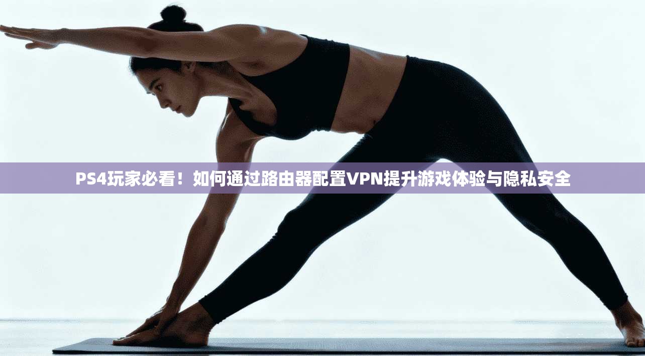 PS4玩家必看！如何通过路由器配置VPN提升游戏体验与隐私安全