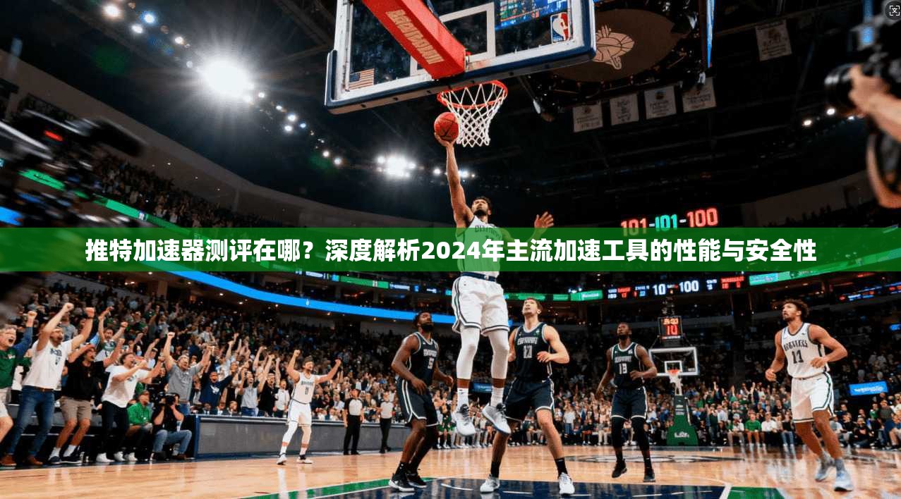 推特加速器测评在哪？深度解析2024年主流加速工具的性能与安全性