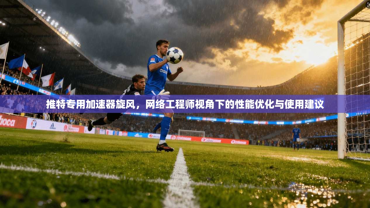 推特专用加速器旋风，网络工程师视角下的性能优化与使用建议