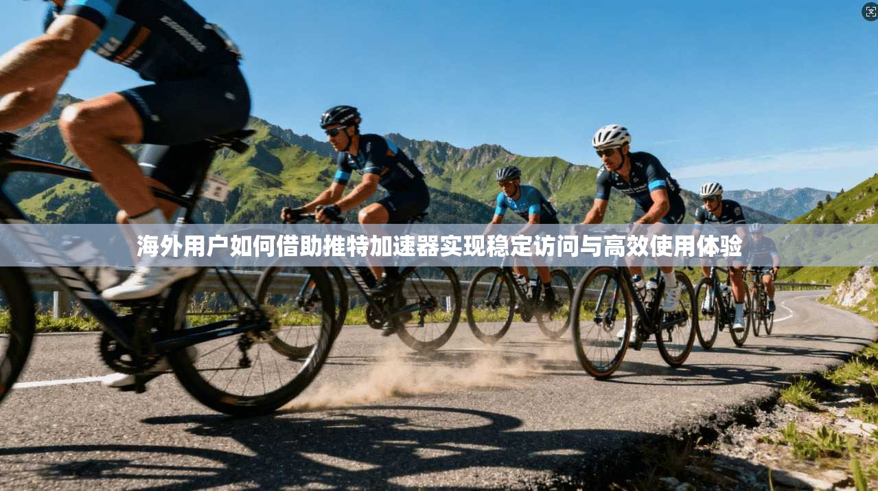 海外用户如何借助推特加速器实现稳定访问与高效使用体验