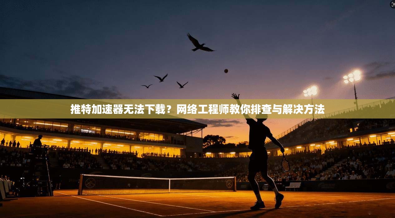 推特加速器无法下载？网络工程师教你排查与解决方法