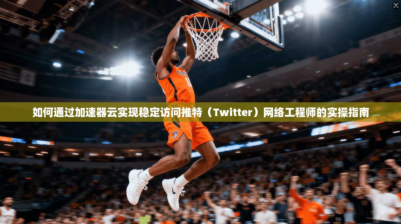 如何通过加速器云实现稳定访问推特（Twitter）网络工程师的实操指南
