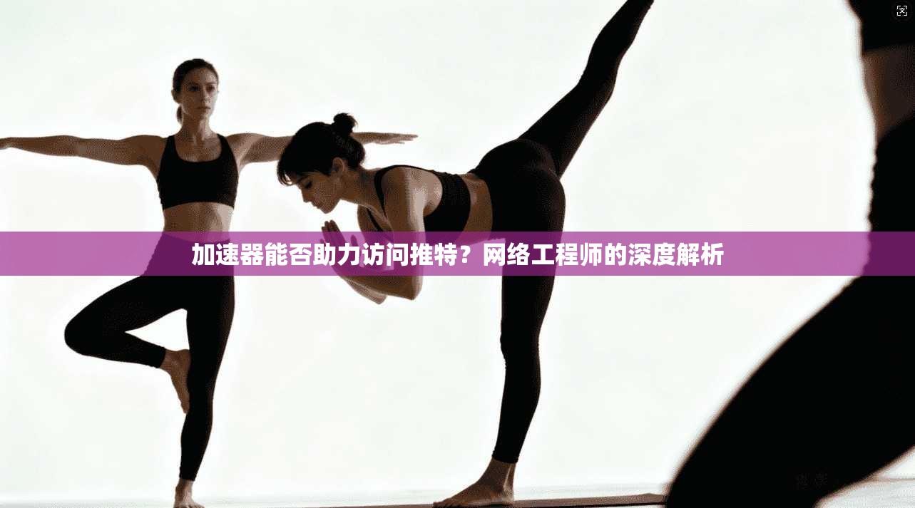 加速器能否助力访问推特？网络工程师的深度解析