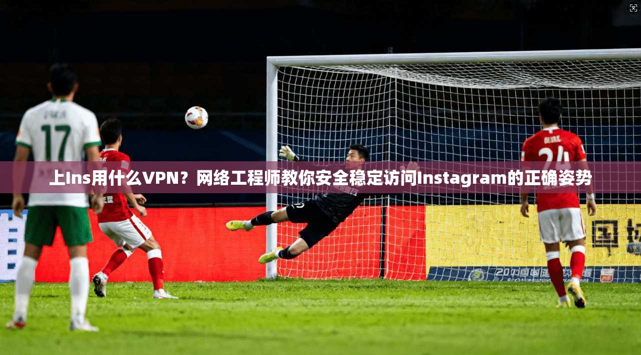 上Ins用什么VPN？网络工程师教你安全稳定访问Instagram的正确姿势