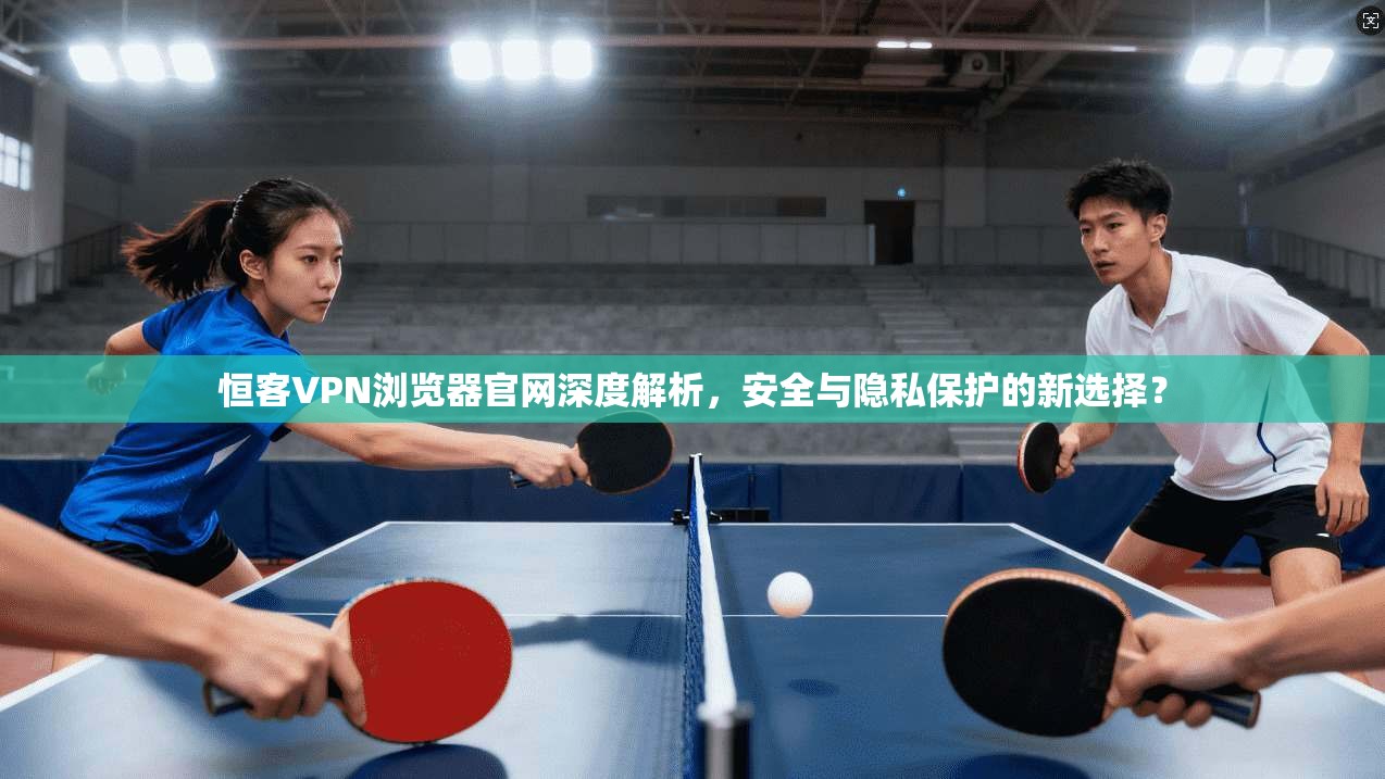 恒客VPN浏览器官网深度解析，安全与隐私保护的新选择？