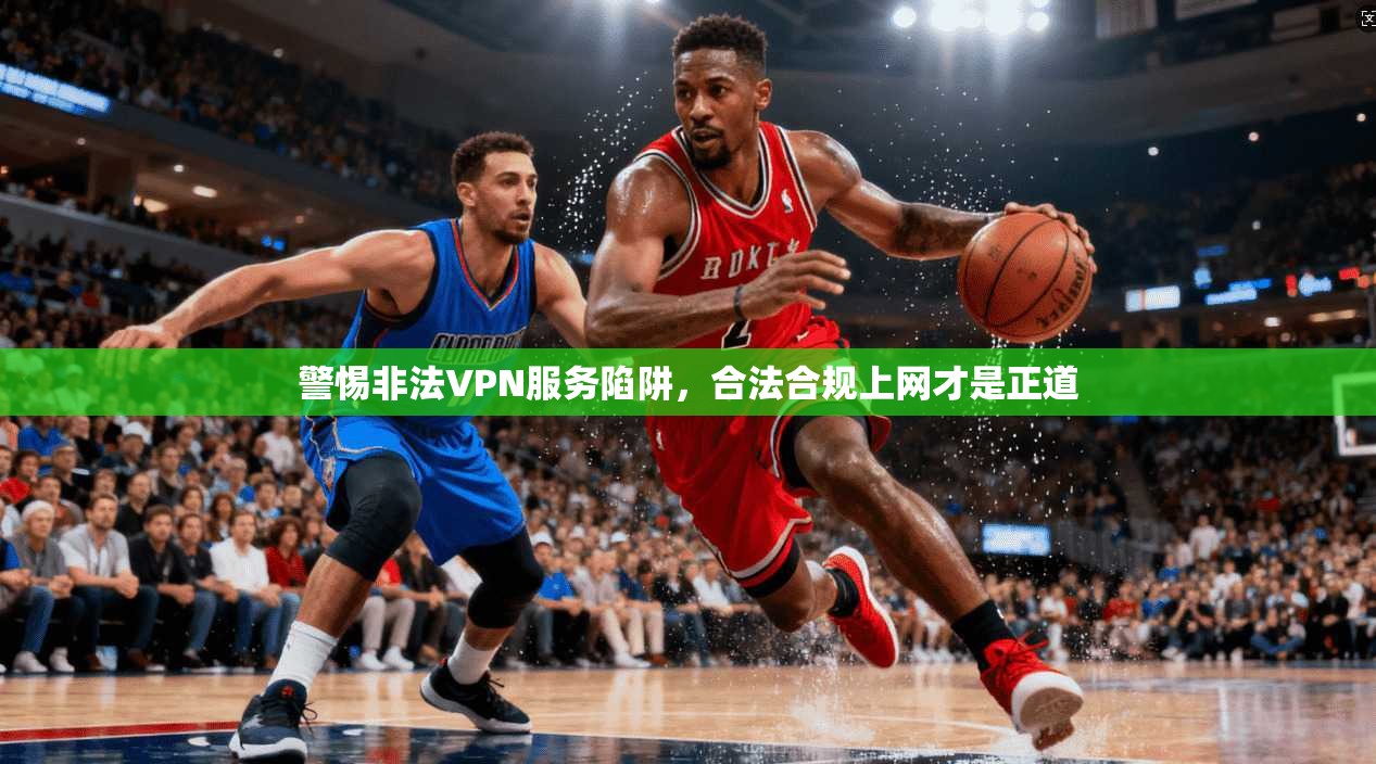 警惕非法VPN服务陷阱，合法合规上网才是正道