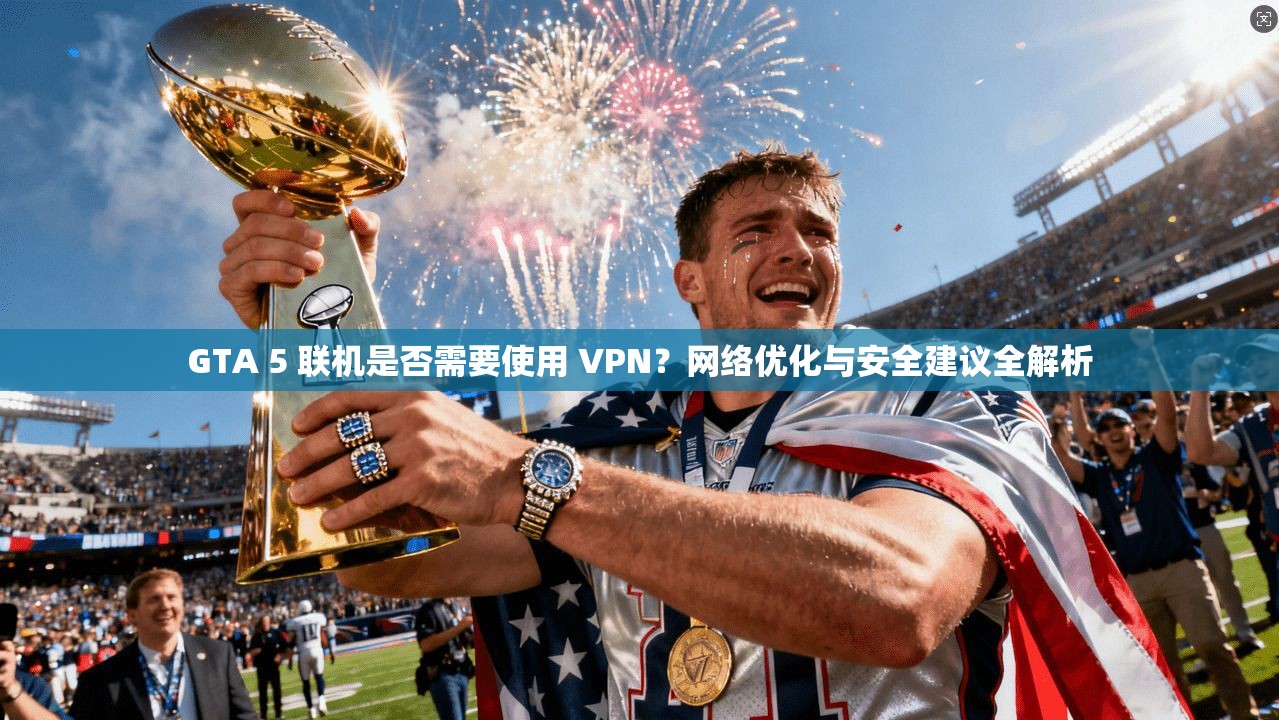 GTA 5 联机是否需要使用 VPN？网络优化与安全建议全解析