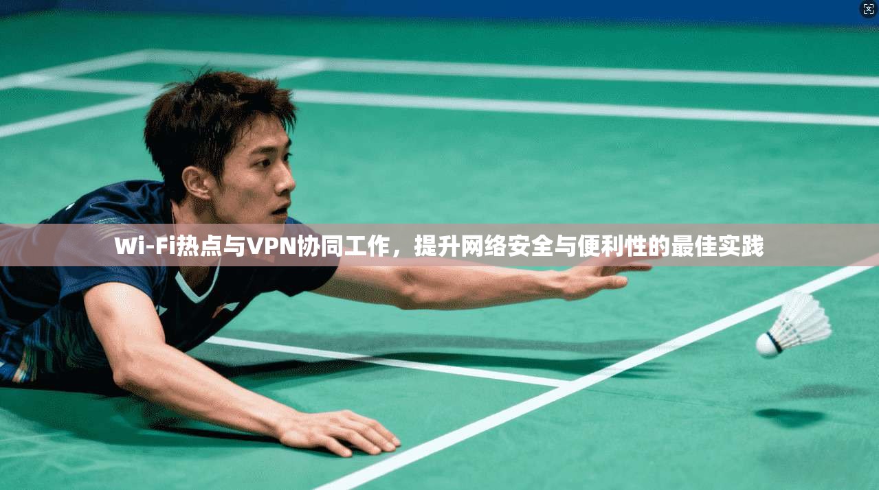 Wi-Fi热点与VPN协同工作，提升网络安全与便利性的最佳实践
