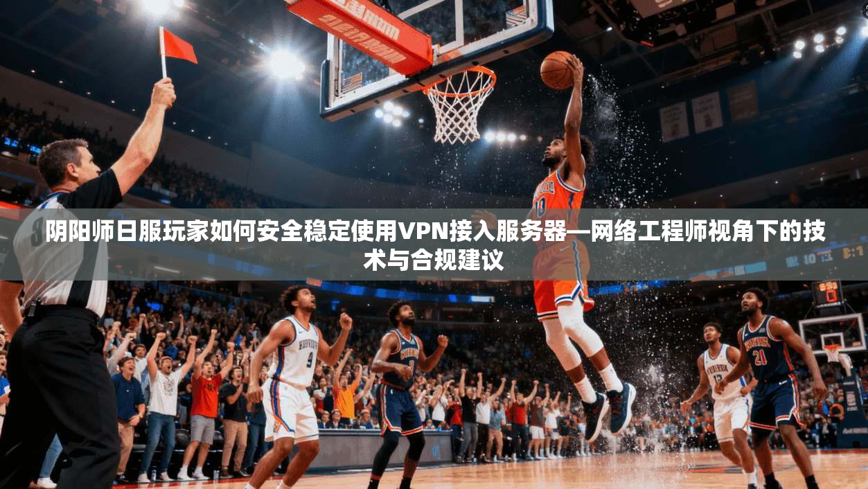 阴阳师日服玩家如何安全稳定使用VPN接入服务器—网络工程师视角下的技术与合规建议