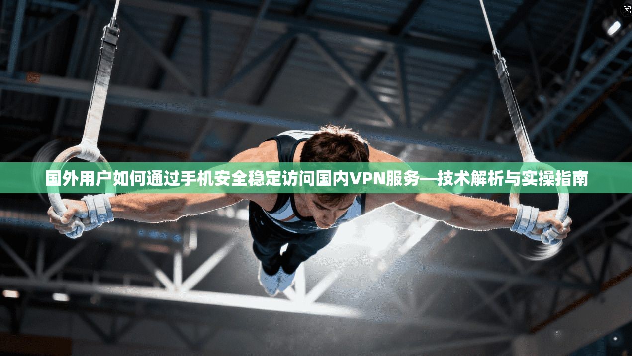 国外用户如何通过手机安全稳定访问国内VPN服务—技术解析与实操指南