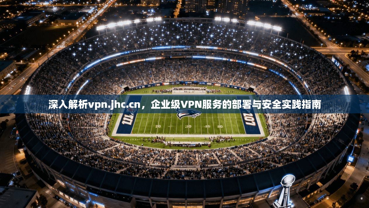 深入解析vpn.jhc.cn,企业级VPN服务的部署与安全实践指南