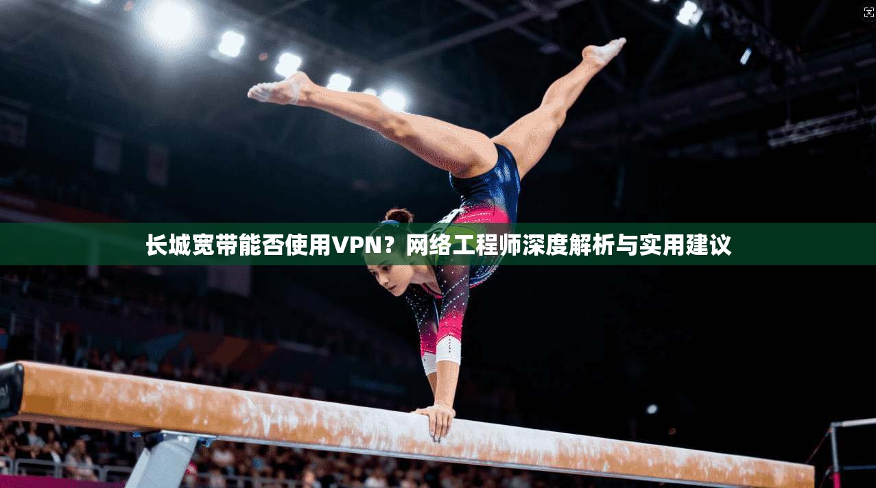 长城宽带能否使用VPN？网络工程师深度解析与实用建议