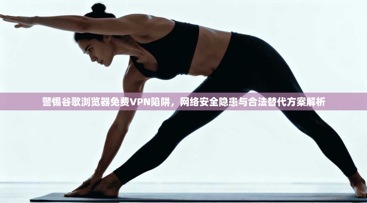 警惕谷歌浏览器免费VPN陷阱，网络安全隐患与合法替代方案解析