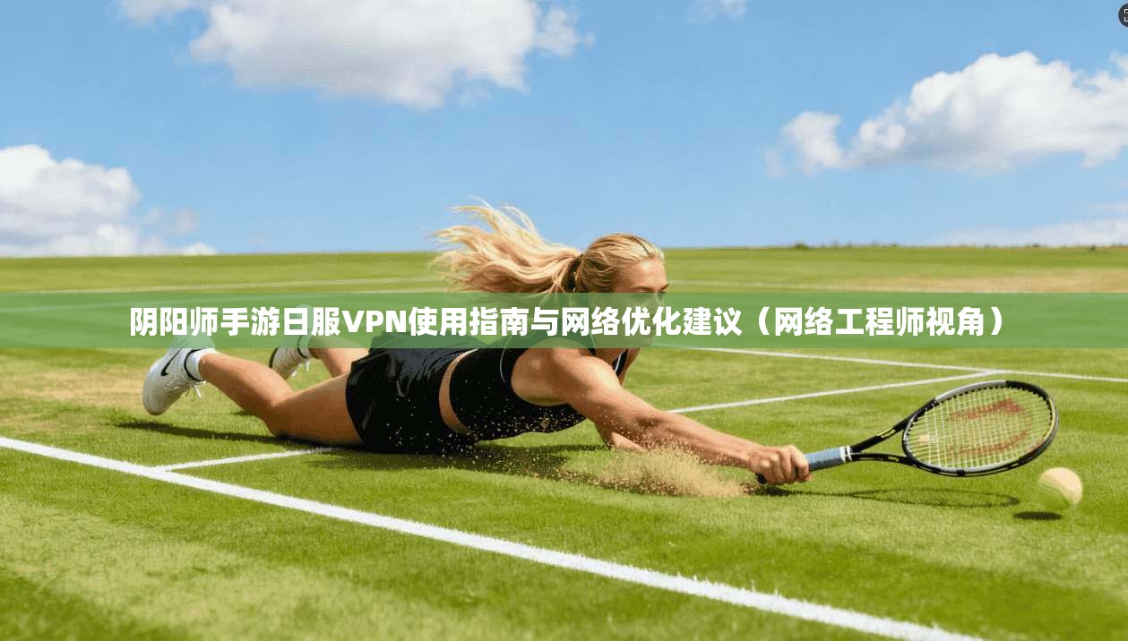 阴阳师手游日服VPN使用指南与网络优化建议(网络工程师视角)