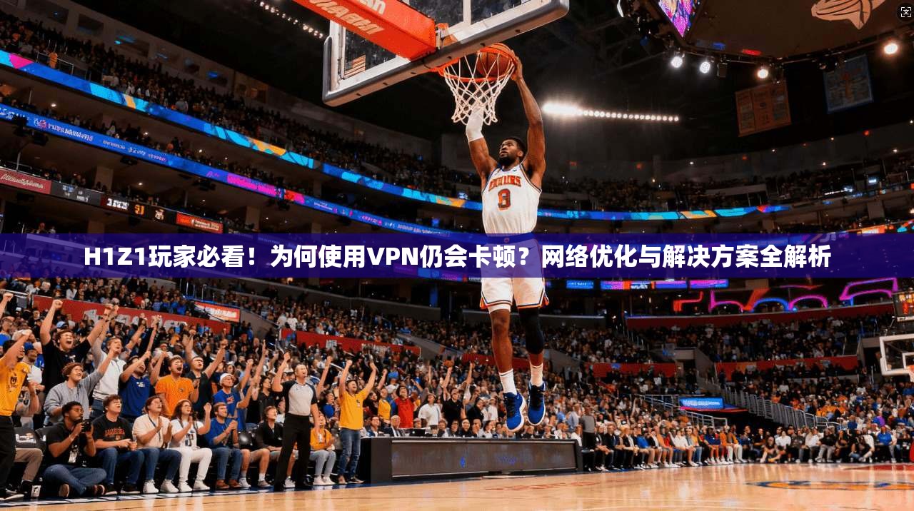 H1Z1玩家必看！为何使用VPN仍会卡顿？网络优化与解决方案全解析