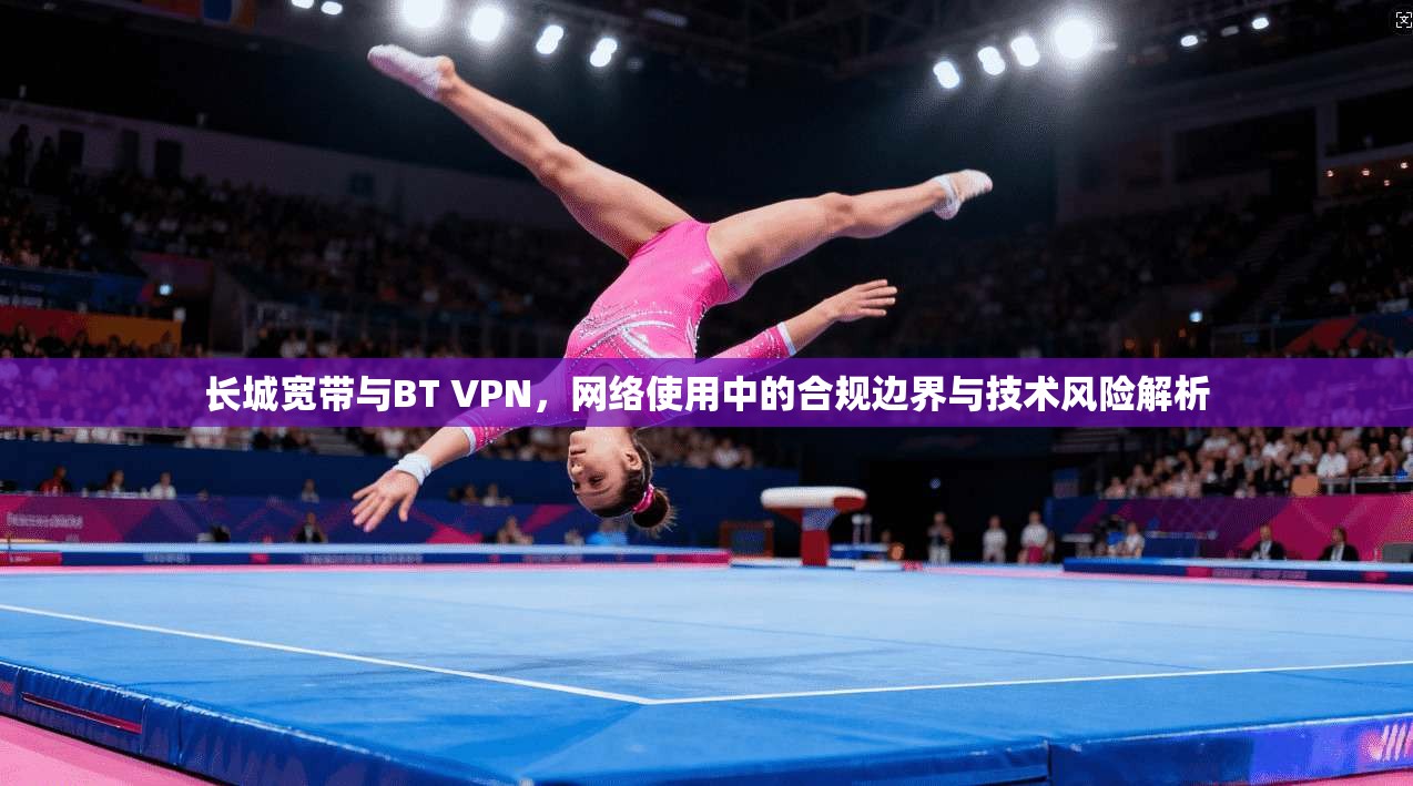 长城宽带与BT VPN,网络使用中的合规边界与技术风险解析