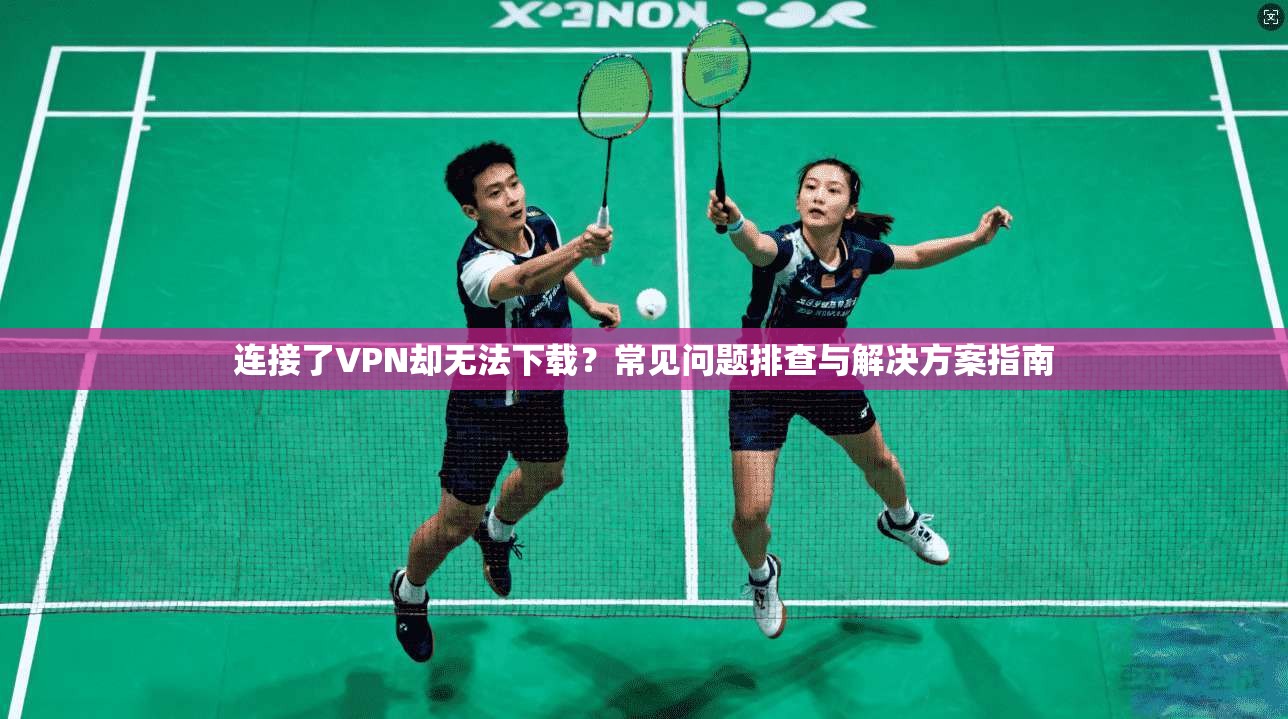 连接了VPN却无法下载?常见问题排查与解决方案指南