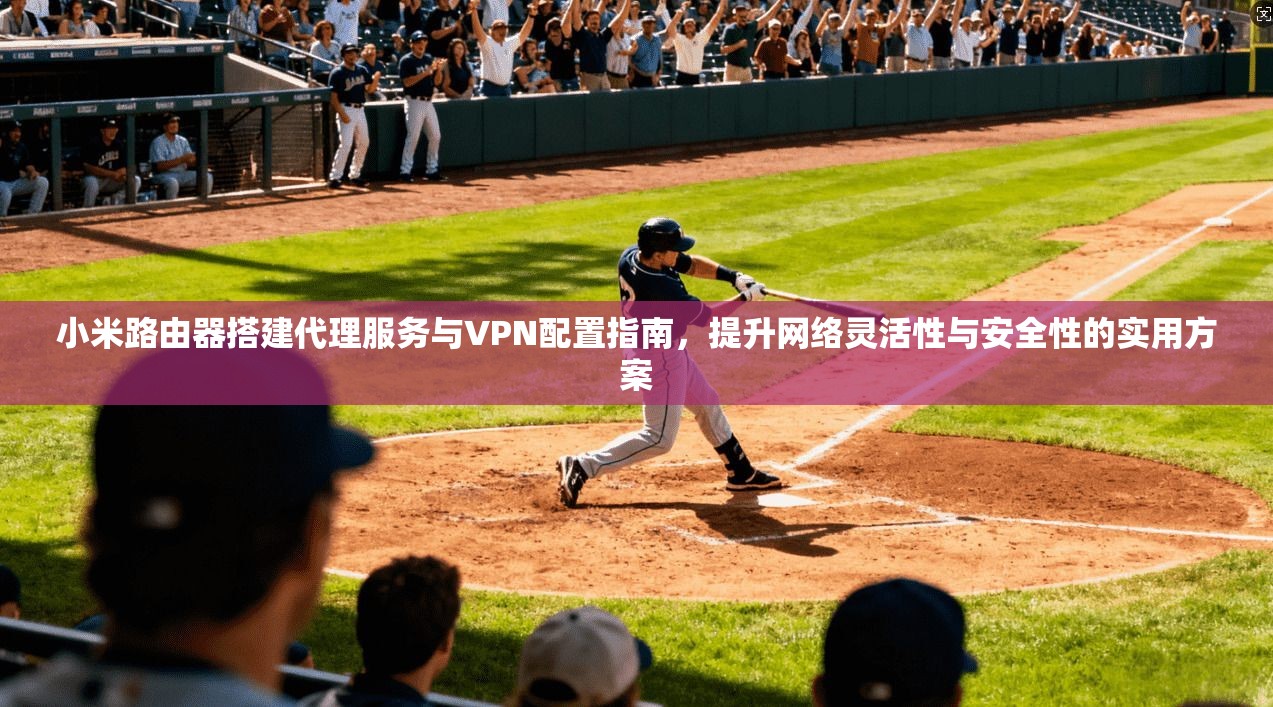 小米路由器搭建代理服务与VPN配置指南，提升网络灵活性与安全性的实用方案