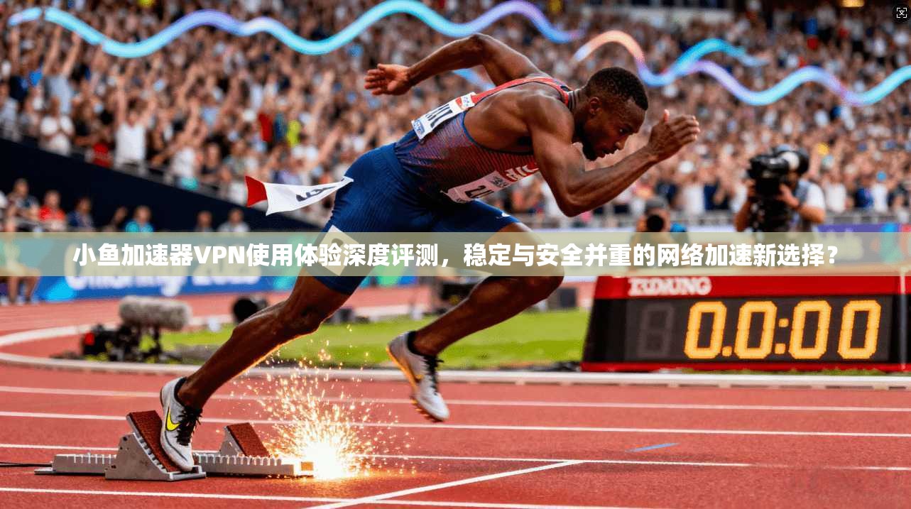 小鱼加速器VPN使用体验深度评测，稳定与安全并重的网络加速新选择？