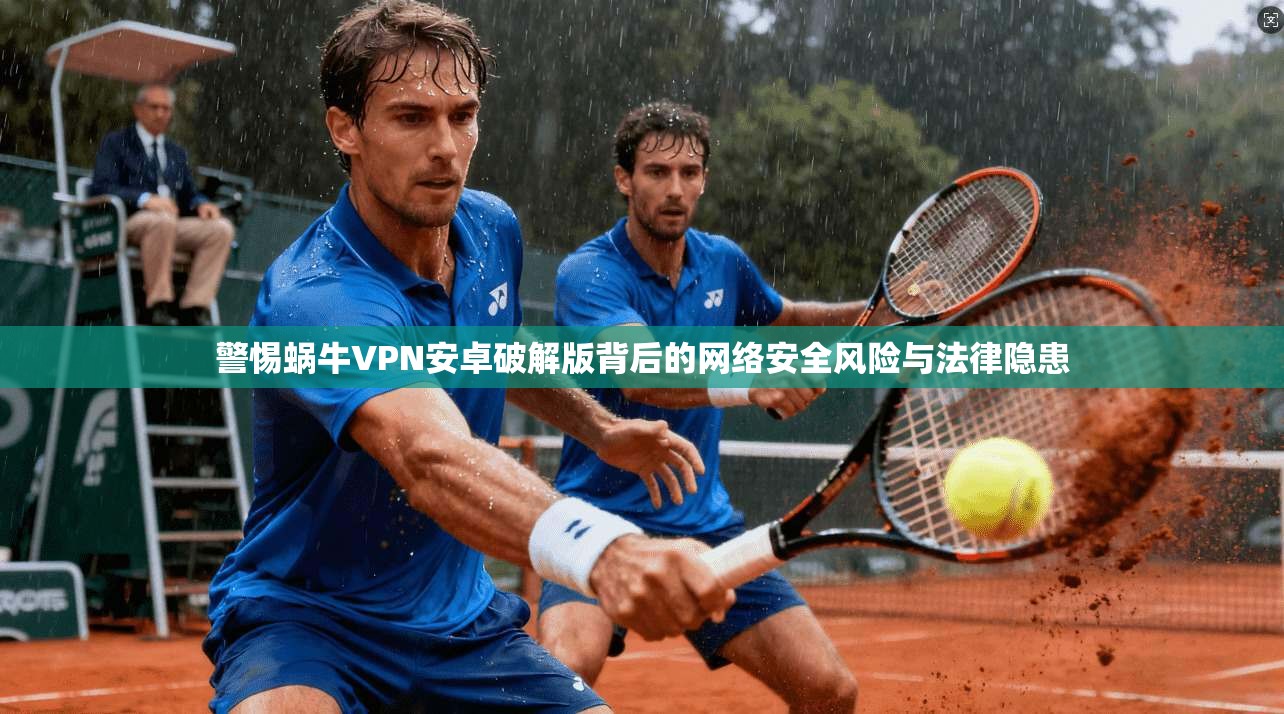 警惕蜗牛VPN安卓破解版背后的网络安全风险与法律隐患