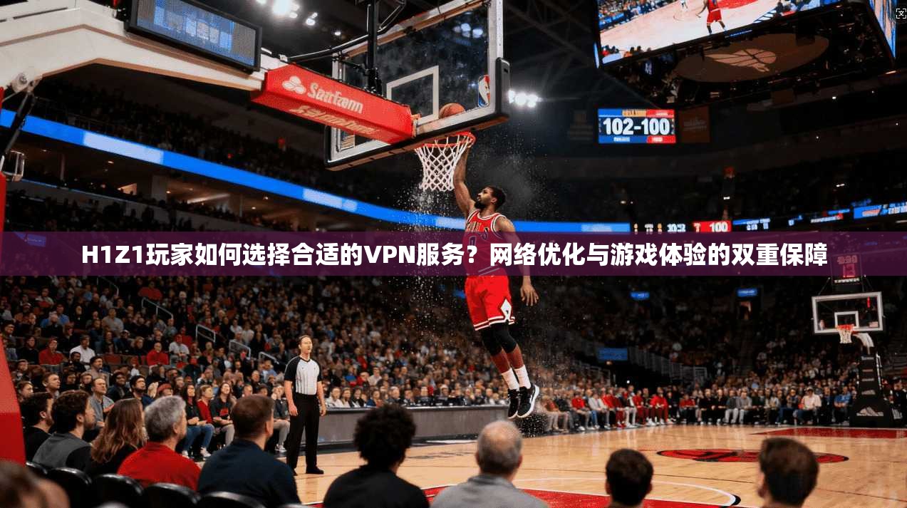 H1Z1玩家如何选择合适的VPN服务？网络优化与游戏体验的双重保障