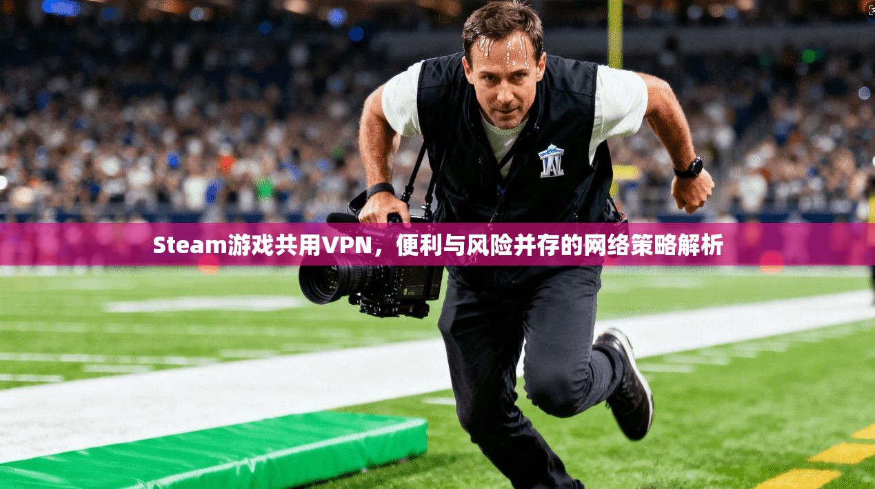 Steam游戏共用VPN，便利与风险并存的网络策略解析