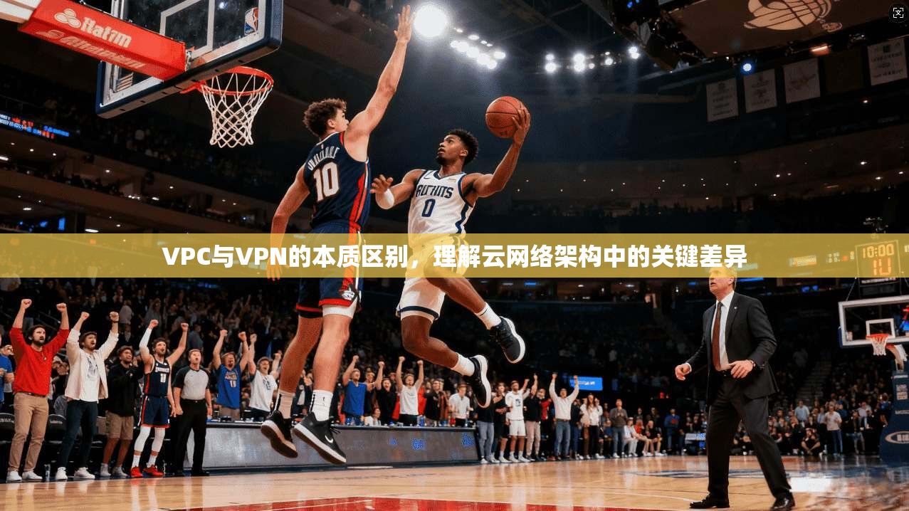 VPC与VPN的本质区别，理解云网络架构中的关键差异