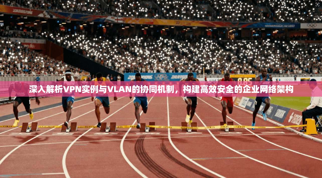 深入解析VPN实例与VLAN的协同机制，构建高效安全的企业网络架构