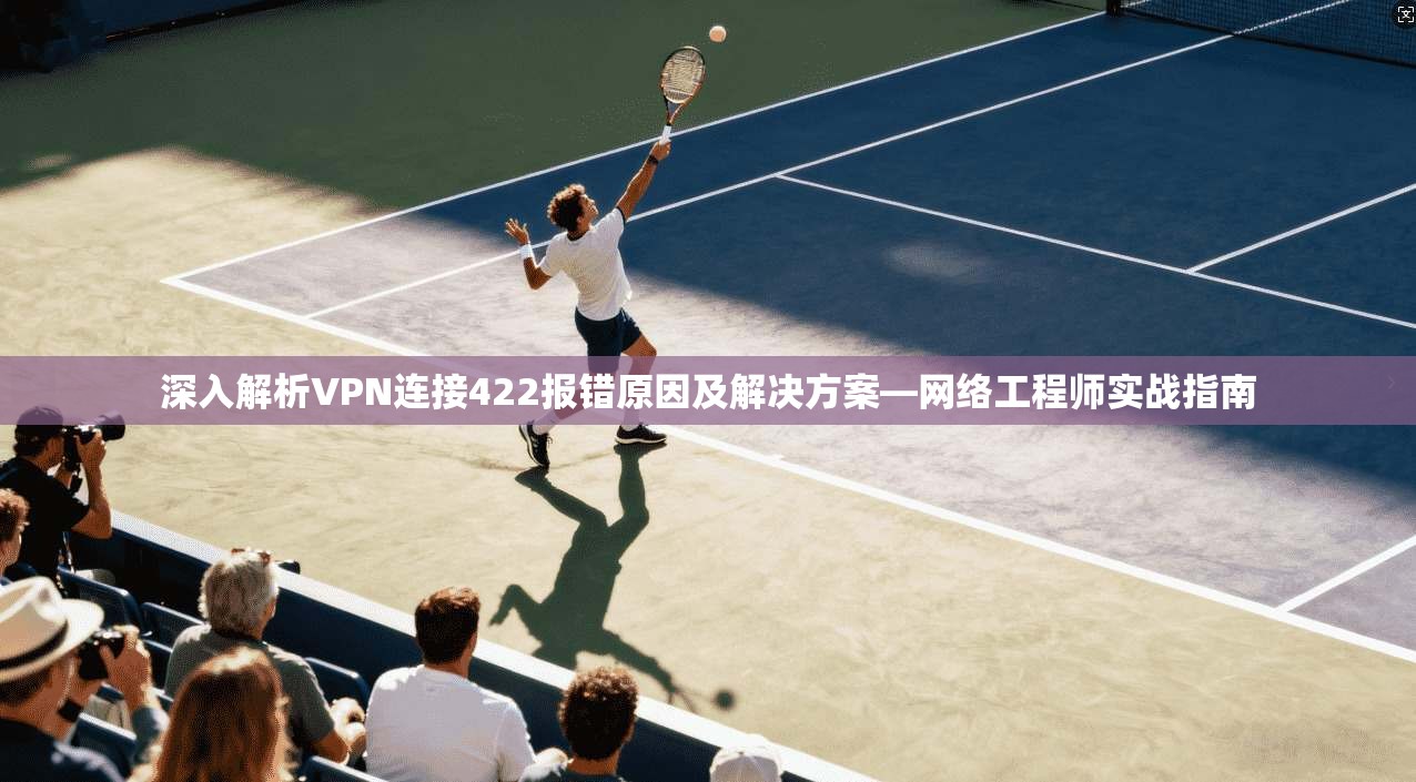深入解析VPN连接422报错原因及解决方案—网络工程师实战指南
