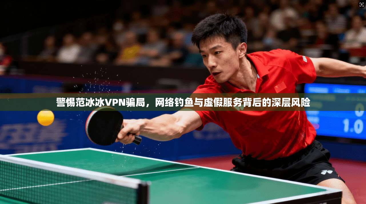 警惕范冰冰VPN骗局，网络钓鱼与虚假服务背后的深层风险