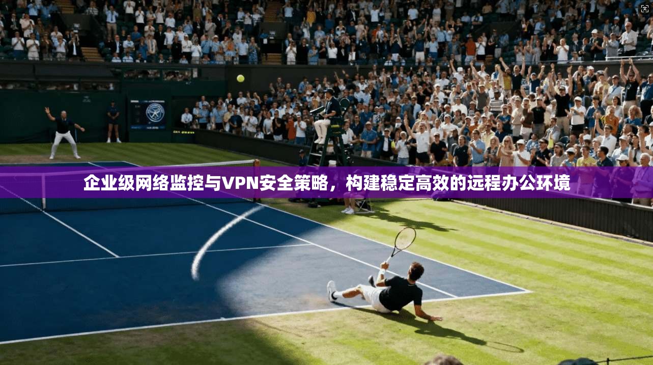 企业级网络监控与VPN安全策略，构建稳定高效的远程办公环境