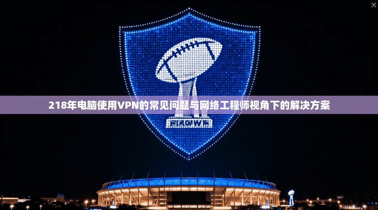 218年电脑使用VPN的常见问题与网络工程师视角下的解决方案