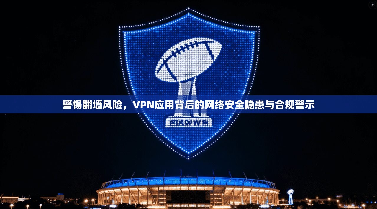 警惕翻墙风险，VPN应用背后的网络安全隐患与合规警示
