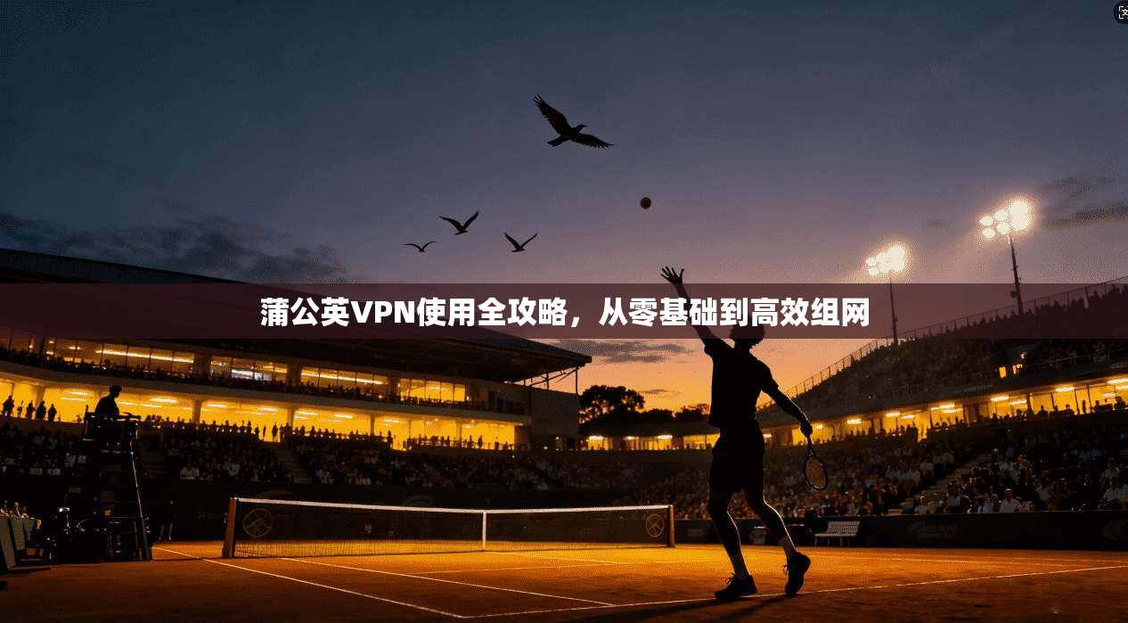 蒲公英VPN使用全攻略，从零基础到高效组网