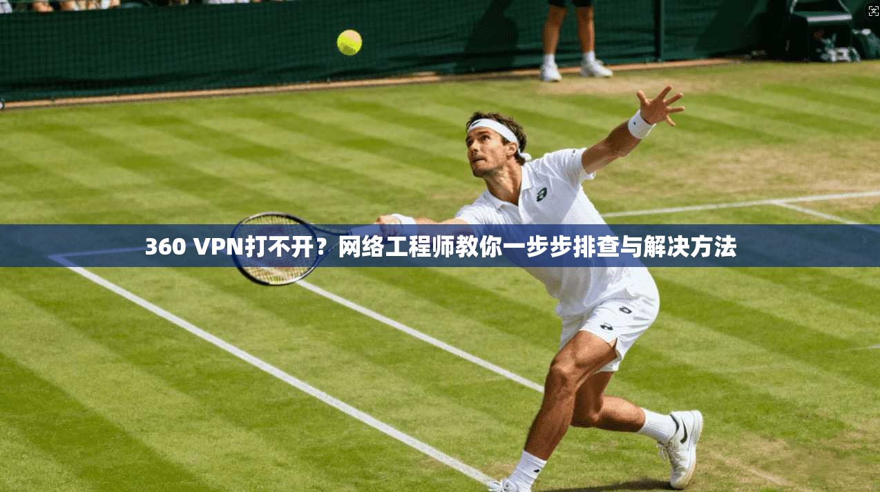 360 VPN打不开？网络工程师教你一步步排查与解决方法