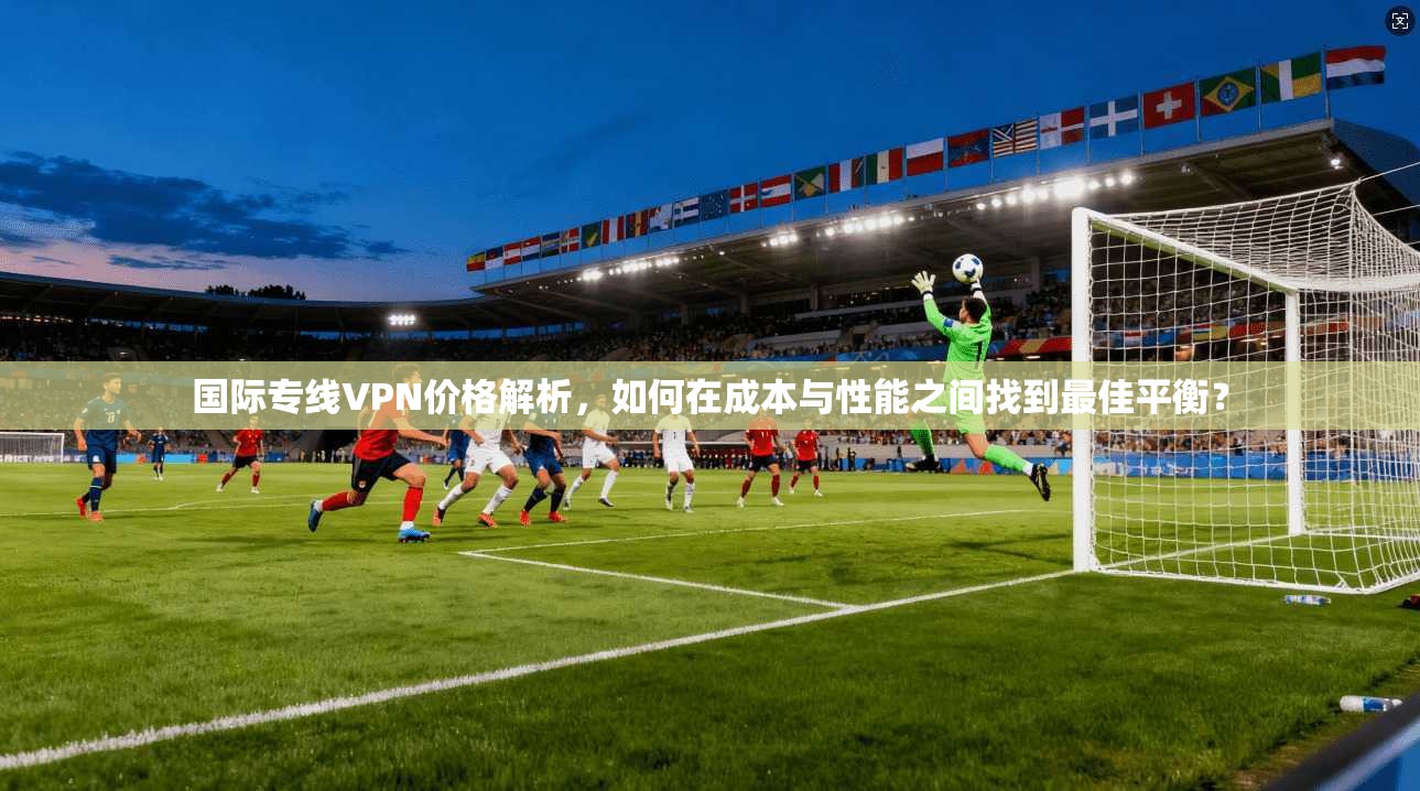 国际专线VPN价格解析，如何在成本与性能之间找到最佳平衡？