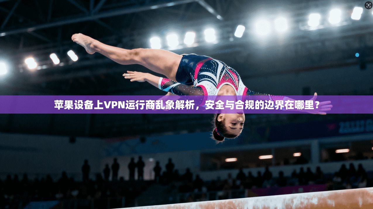 苹果设备上VPN运行商乱象解析，安全与合规的边界在哪里？