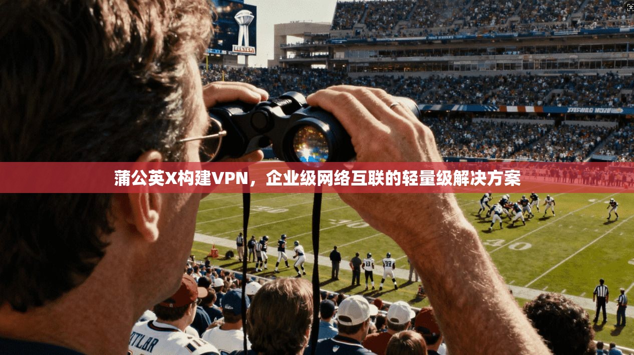 蒲公英X构建VPN,企业级网络互联的轻量级解决方案