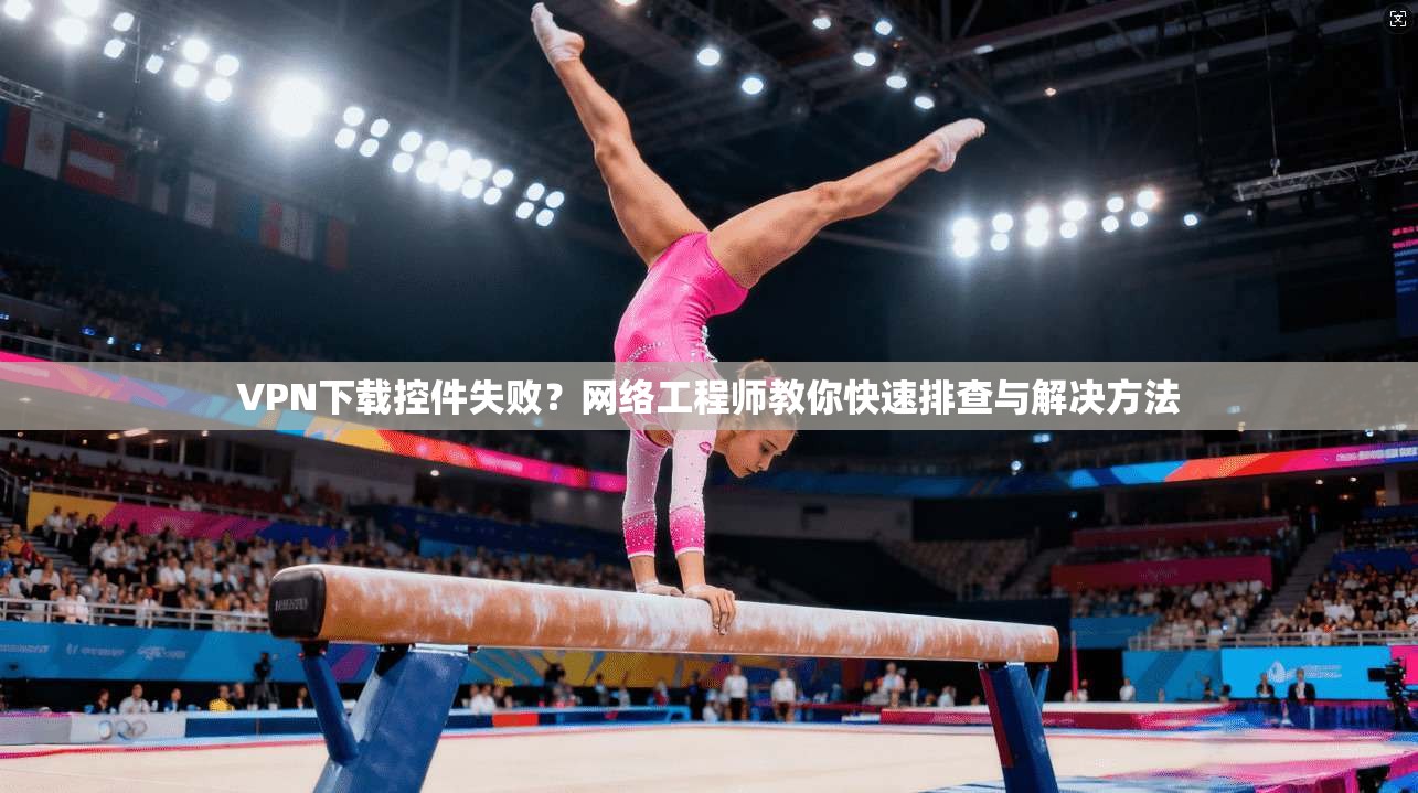 VPN下载控件失败?网络工程师教你快速排查与解决方法 VPN下载控件失败?网络工程师教你快速排查与解决方法
