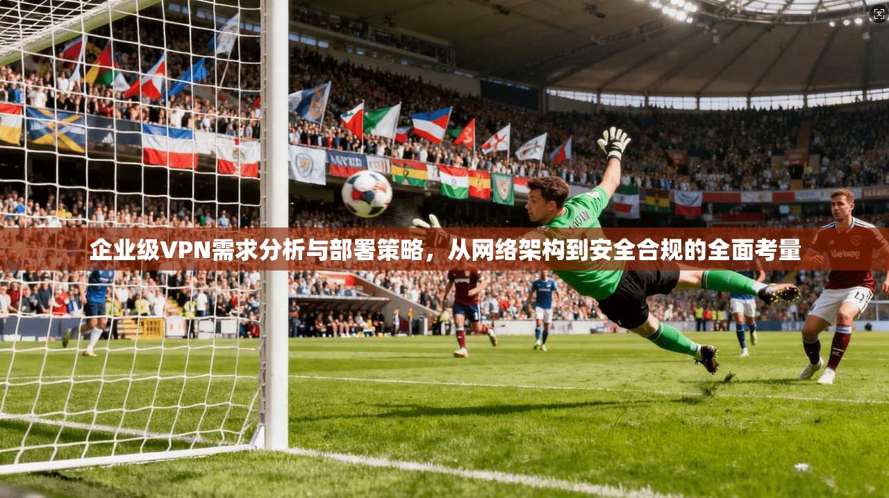 企业级VPN需求分析与部署策略,从网络架构到安全合规的全面考量