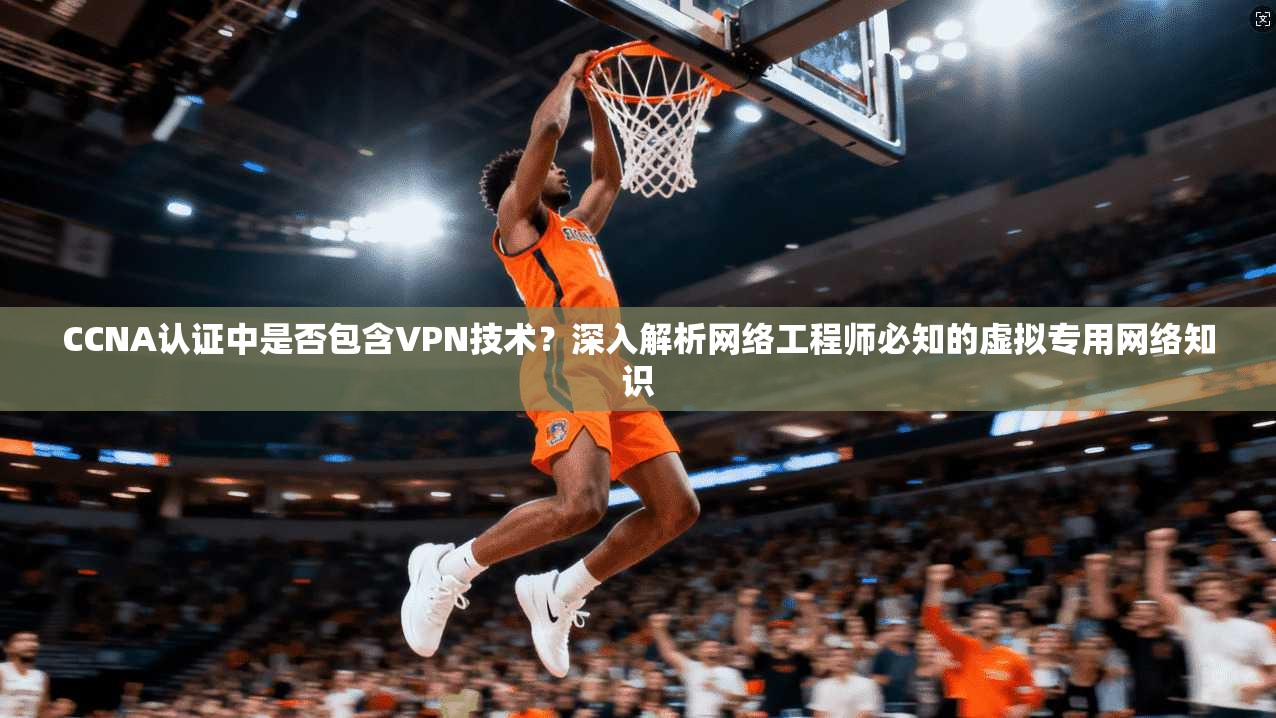 CCNA认证中是否包含VPN技术？深入解析网络工程师必知的虚拟专用网络知识