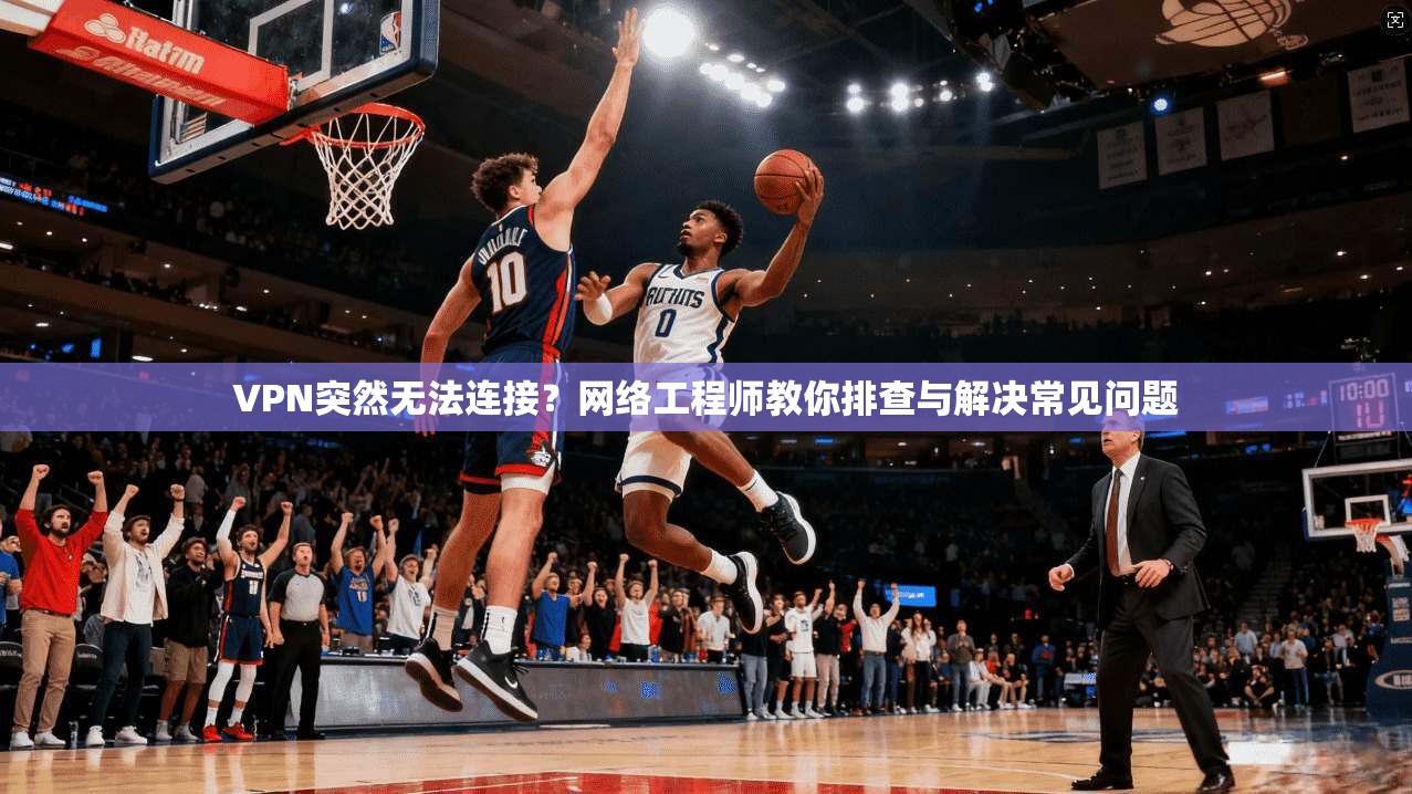 VPN突然无法连接？网络工程师教你排查与解决常见问题