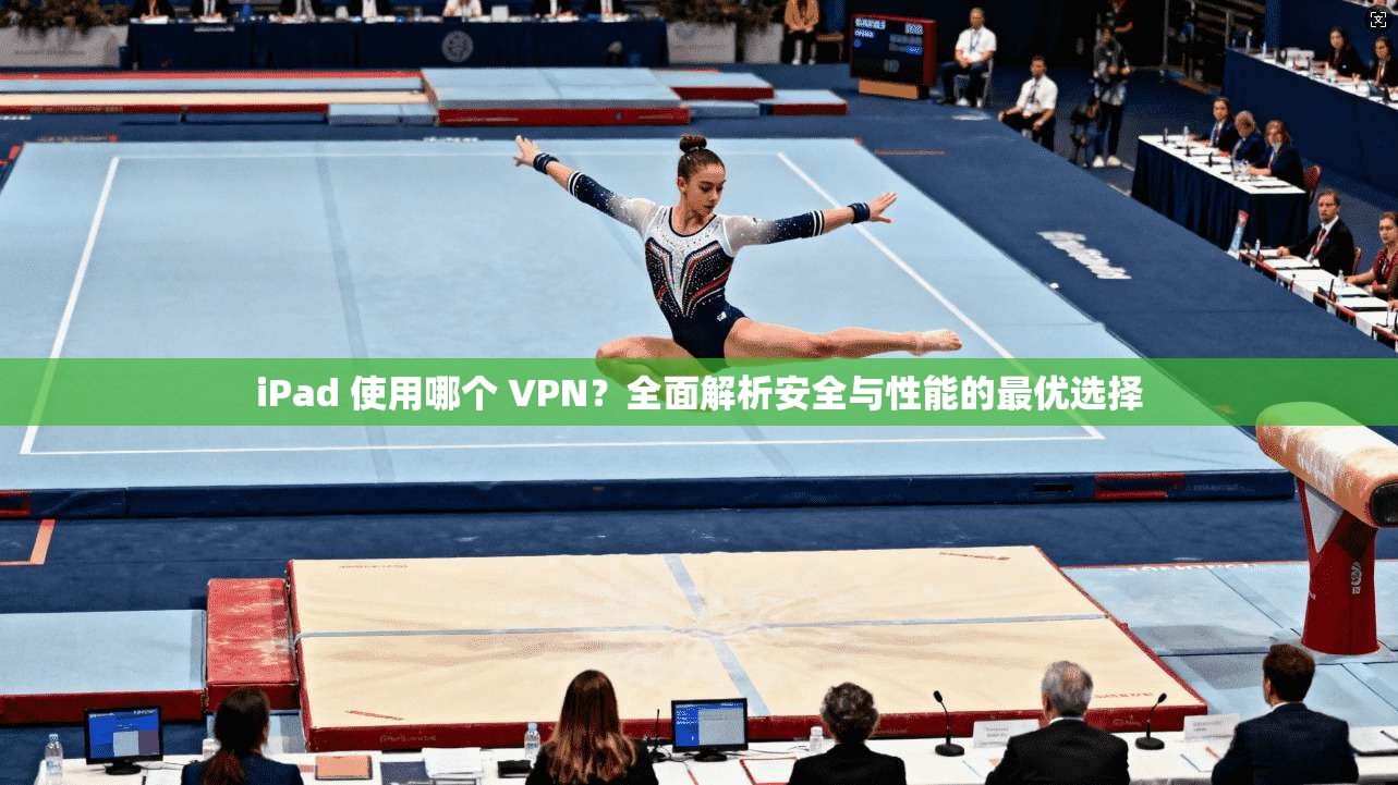 iPad 使用哪个 VPN?全面解析安全与性能的最优选择